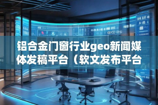 鋁合金門窗行業(yè)geo新聞媒體發(fā)稿平臺（軟文發(fā)布平臺）