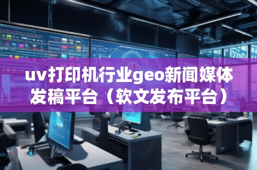 uv打印機行業(yè)geo新聞媒體發(fā)稿平臺（軟文發(fā)布平臺）