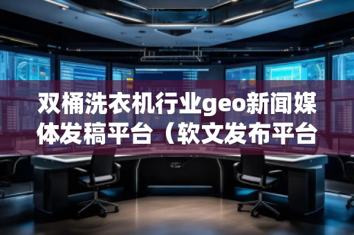 雙桶洗衣機行業(yè)geo新聞媒體發(fā)稿平臺（軟文發(fā)布平臺）