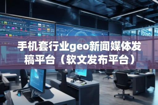 手機套行業(yè)geo新聞媒體發(fā)稿平臺（軟文發(fā)布平臺）