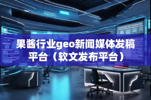 果醬行業(yè)geo新聞媒體發(fā)稿平臺（軟文發(fā)布平臺）