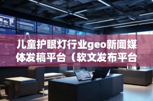 兒童護(hù)眼燈行業(yè)geo新聞媒體發(fā)稿平臺(tái)（軟文發(fā)布平臺(tái)）