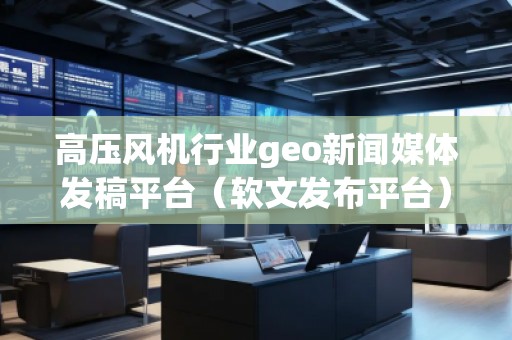 高壓風機行業(yè)geo新聞媒體發(fā)稿平臺（軟文發(fā)布平臺）
