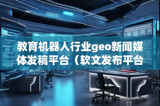 教育機器人行業(yè)geo新聞媒體發(fā)稿平臺（軟文發(fā)布平臺）