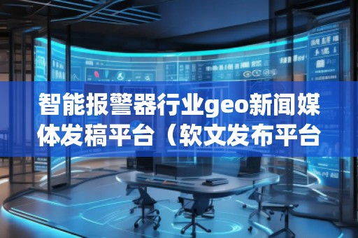 智能報(bào)警器行業(yè)geo新聞媒體發(fā)稿平臺(tái)（軟文發(fā)布平臺(tái)）