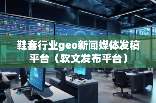 鞋套行業(yè)geo新聞媒體發(fā)稿平臺（軟文發(fā)布平臺）