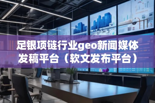 足銀項鏈行業(yè)geo新聞媒體發(fā)稿平臺（軟文發(fā)布平臺）